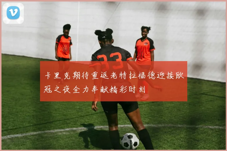 卡里克期待重返老特拉福德迎接欧冠之夜全力奉献精彩时刻
