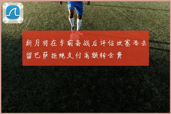 新月将在季前备战后评估坎塞洛去留巴萨拒绝支付高额转会费