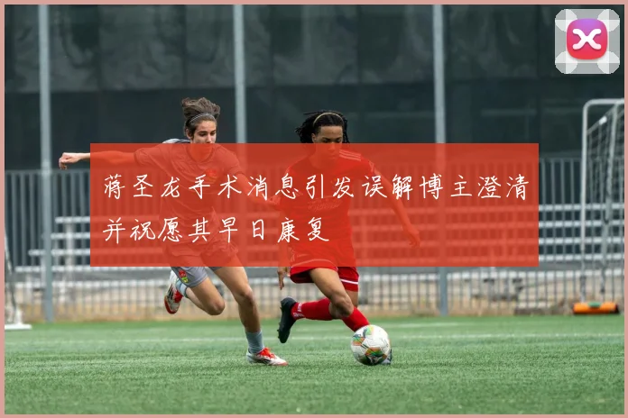 蒋圣龙手术消息引发误解博主澄清并祝愿其早日康复
