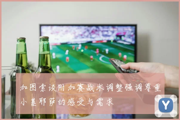 加图索谈附加赛战术调整强调尊重小基耶萨的感受与需求