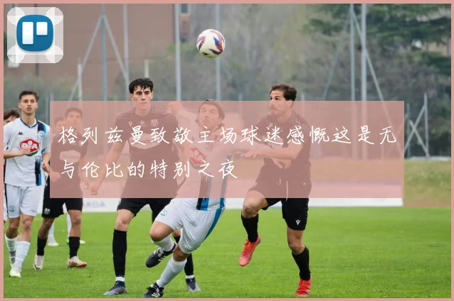 格列兹曼致敬主场球迷感慨这是无与伦比的特别之夜