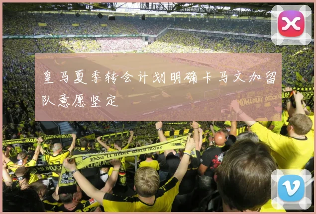 皇马夏季转会计划明确卡马文加留队意愿坚定