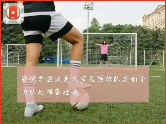 爱德华兹谈更衣室氛围称队友们全力以赴准备迎战