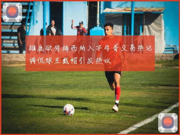 雄鹿欲将梅西纳入字母哥交易热记调侃球王戴帽引发热议