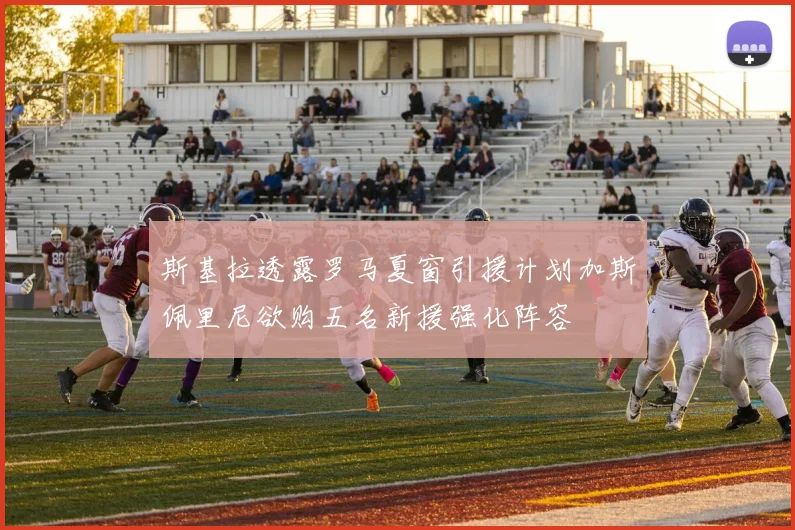斯基拉透露罗马夏窗引援计划加斯佩里尼欲购五名新援强化阵容