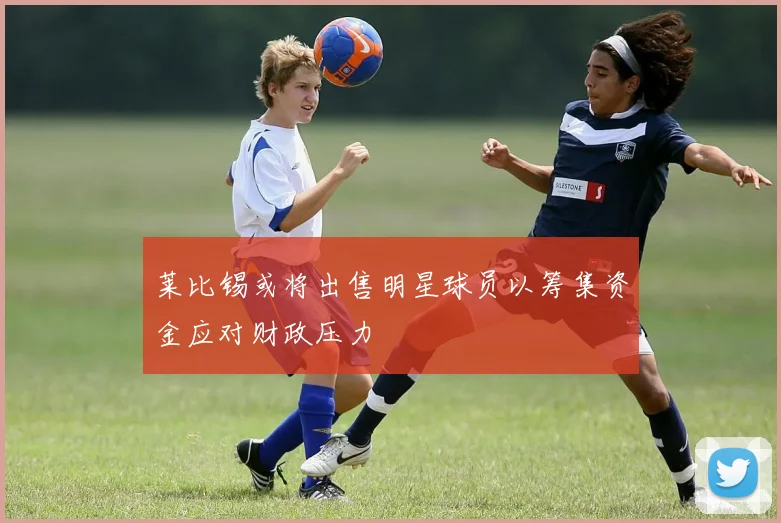 莱比锡或将出售明星球员以筹集资金应对财政压力