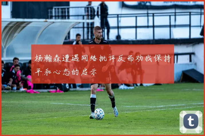 杨瀚森遭遇网络批评反而劝我保持平和心态的启示