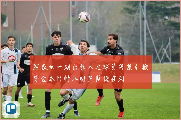 阿森纳计划出售八名球员筹集引援资金本怀特和特罗萨德在列