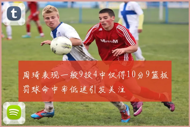 周琦表现一般9投4中仅得10分9篮板罚球命中率低迷引发关注