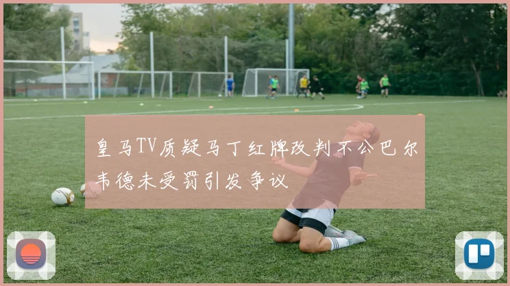 皇马TV质疑马丁红牌改判不公巴尔韦德未受罚引发争议