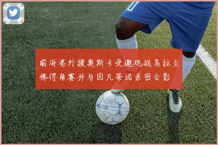 前海港外援奥斯卡受邀观战乌拉圭佛得角赛并与因凡蒂诺亲密合影