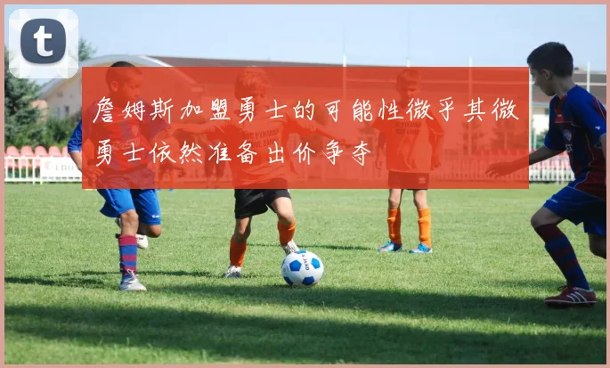 詹姆斯加盟勇士的可能性微乎其微勇士依然准备出价争夺