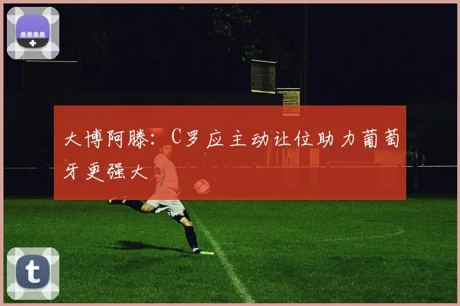 大博阿滕：C罗应主动让位助力葡萄牙更强大