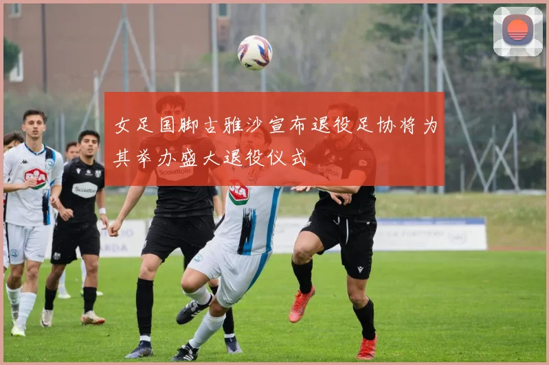 女足国脚古雅沙宣布退役足协将为其举办盛大退役仪式