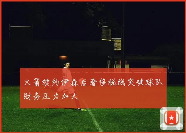 火箭续约伊森后奢侈税线突破球队财务压力加大