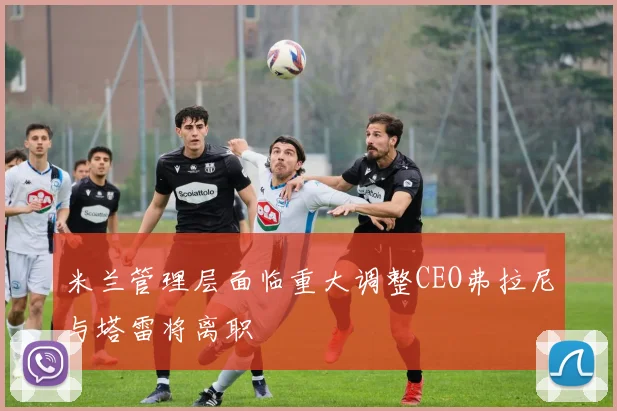 米兰管理层面临重大调整CEO弗拉尼与塔雷将离职