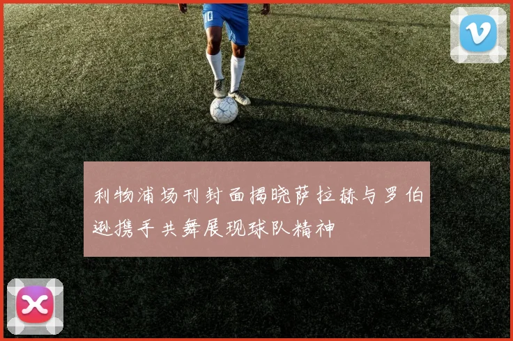 利物浦场刊封面揭晓萨拉赫与罗伯逊携手共舞展现球队精神