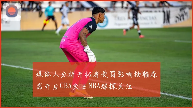 媒体人分析开拓者受罚影响杨瀚森离开后CBA失去NBA球探关注
