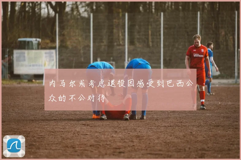 内马尔或考虑退役因感受到巴西公众的不公对待