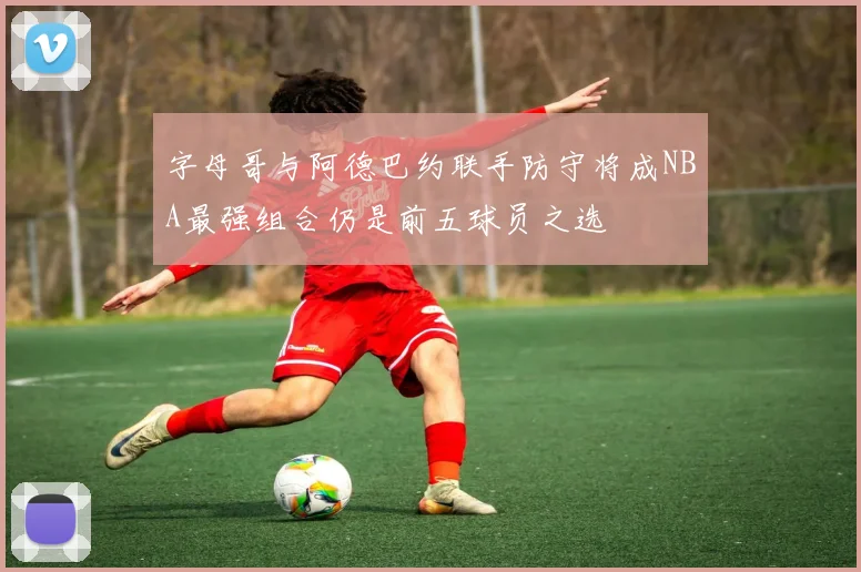 字母哥与阿德巴约联手防守将成NBA最强组合仍是前五球员之选