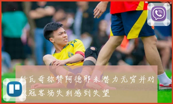 科瓦奇称赞阿德耶米潜力无穷并对欧冠客场失利感到失望