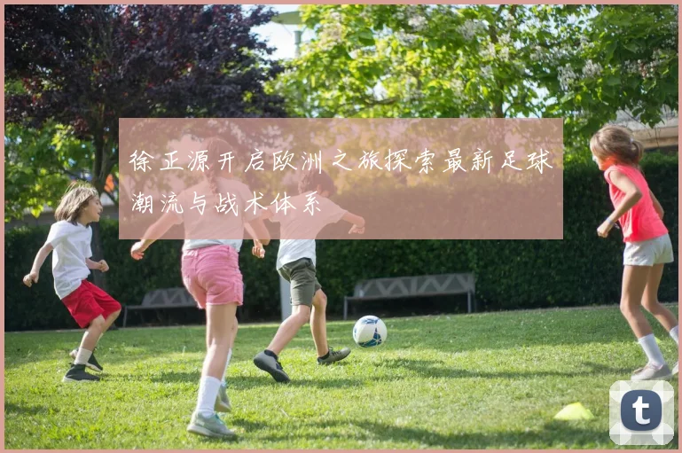 徐正源开启欧洲之旅探索最新足球潮流与战术体系